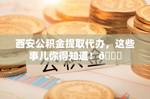 湖南西安公积金提取代办，这些事儿你得知道！😎