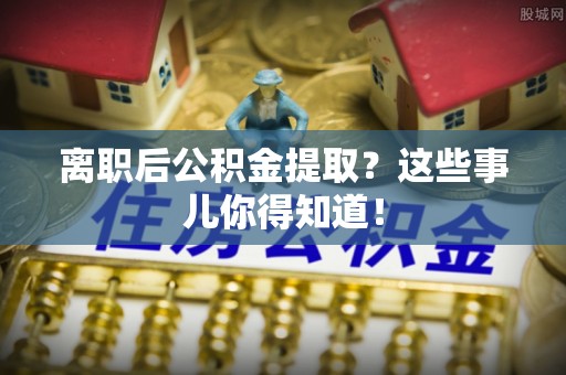 湖南离职后公积金提取？这些事儿你得知道！
